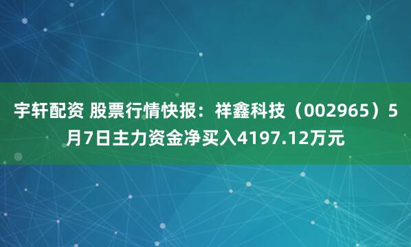 宇轩配资 股票行情快报：祥鑫科技（002965）5月7日主力资金净买入4197.12万元