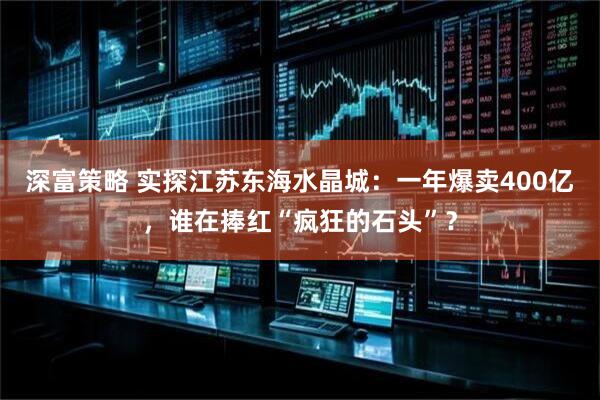 深富策略 实探江苏东海水晶城：一年爆卖400亿，谁在捧红“疯狂的石头”？