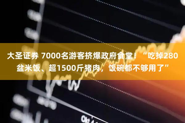 大圣证券 7000名游客挤爆政府食堂！“吃掉280盆米饭、超1500斤猪肉，饭碗都不够用了”