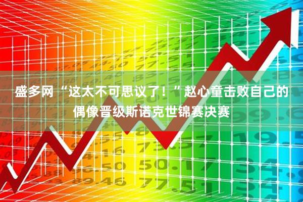 盛多网 “这太不可思议了！”赵心童击败自己的偶像晋级斯诺克世锦赛决赛