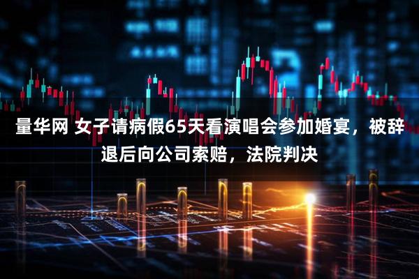 量华网 女子请病假65天看演唱会参加婚宴，被辞退后向公司索赔，法院判决