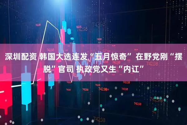 深圳配资 韩国大选连发“五月惊奇” 在野党刚“摆脱”官司 执政党又生“内讧”