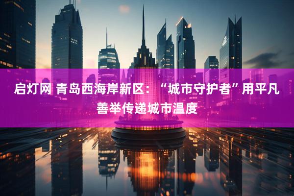 启灯网 青岛西海岸新区：“城市守护者”用平凡善举传递城市温度