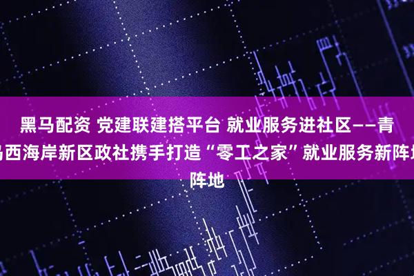 黑马配资 党建联建搭平台 就业服务进社区——青岛西海岸新区政社携手打造“零工之家”就业服务新阵地