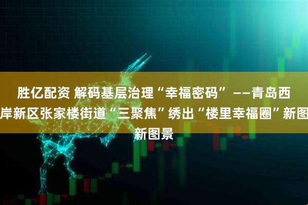 胜亿配资 解码基层治理“幸福密码” ——青岛西海岸新区张家楼街道“三聚焦”绣出“楼里幸福圈”新图景
