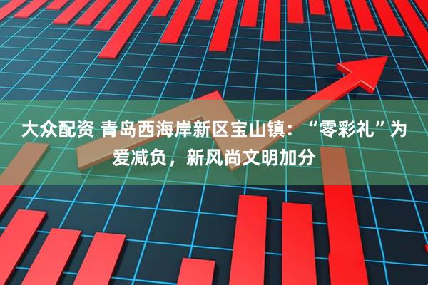 大众配资 青岛西海岸新区宝山镇：“零彩礼”为爱减负，新风尚文明加分