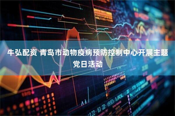 牛弘配资 青岛市动物疫病预防控制中心开展主题党日活动