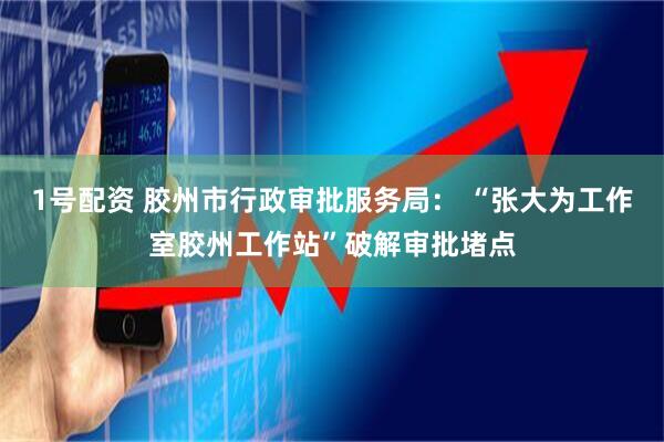 1号配资 胶州市行政审批服务局： “张大为工作室胶州工作站”破解审批堵点