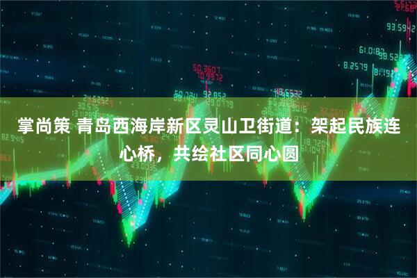 掌尚策 青岛西海岸新区灵山卫街道：架起民族连心桥，共绘社区同心圆
