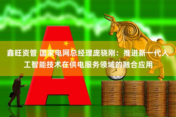 鑫旺资管 国家电网总经理庞骁刚：推进新一代人工智能技术在供电服务领域的融合应用