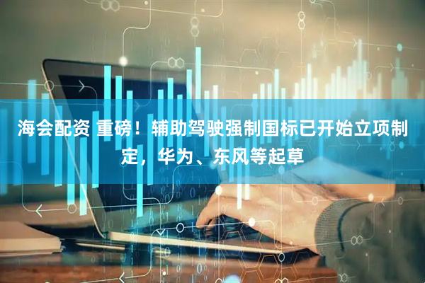 海会配资 重磅！辅助驾驶强制国标已开始立项制定，华为、东风等起草