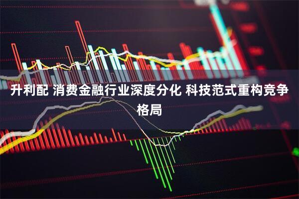 升利配 消费金融行业深度分化 科技范式重构竞争格局