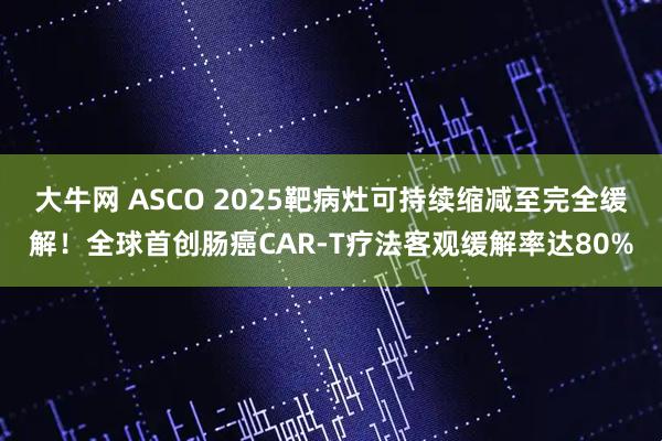 大牛网 ASCO 2025靶病灶可持续缩减至完全缓解！全球首创肠癌CAR-T疗法客观缓解率达80%
