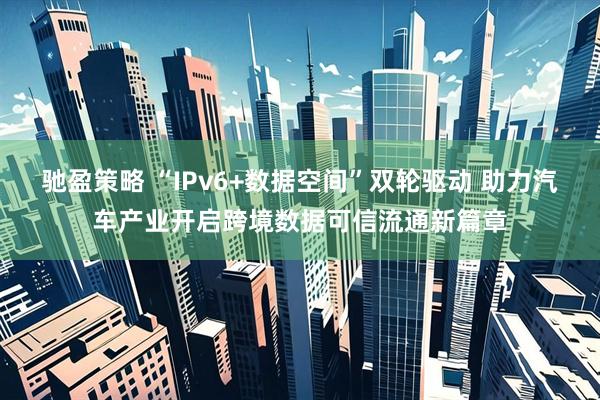 驰盈策略 “IPv6+数据空间”双轮驱动 助力汽车产业开启跨境数据可信流通新篇章