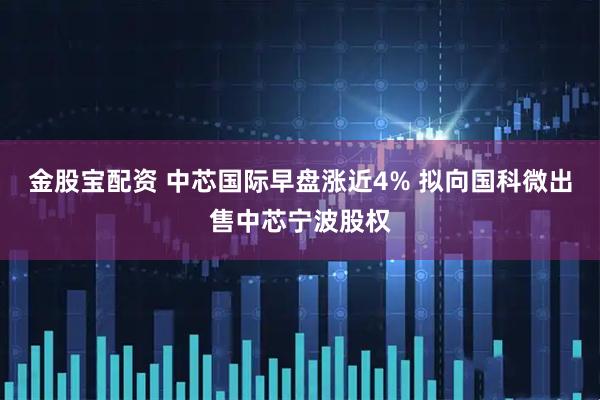 金股宝配资 中芯国际早盘涨近4% 拟向国科微出售中芯宁波股权