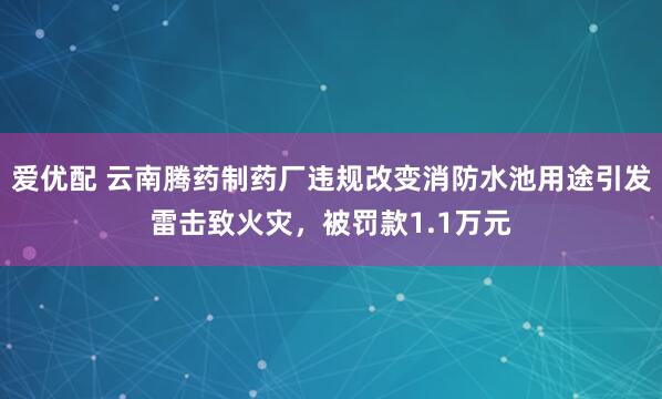 爱优配 云南腾药制药厂违规改变消防水池用途引发雷击致火灾，被罚款1.1万元