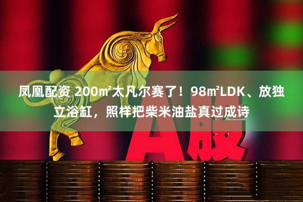 凤凰配资 200㎡太凡尔赛了！98㎡LDK、放独立浴缸，照样把柴米油盐真过成诗