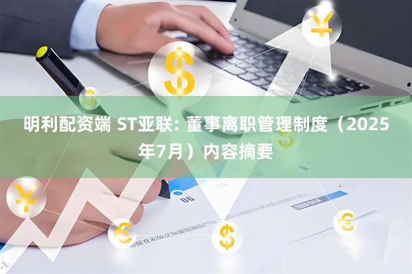 明利配资端 ST亚联: 董事离职管理制度（2025年7月）内容摘要