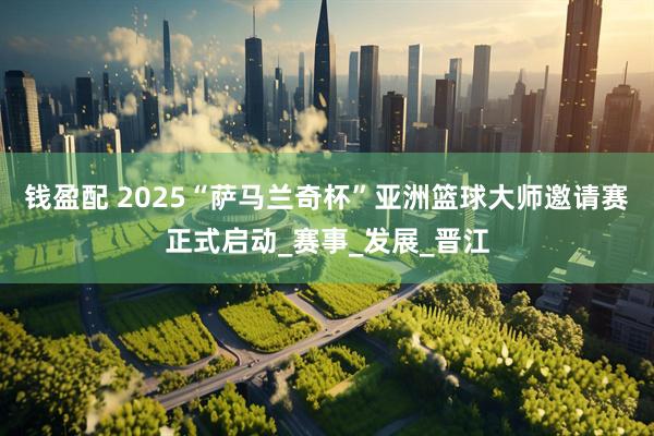 钱盈配 2025“萨马兰奇杯”亚洲篮球大师邀请赛正式启动_赛事_发展_晋江