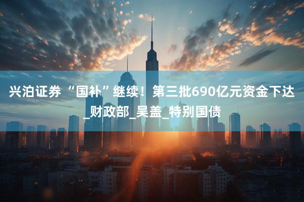 兴泊证券 “国补”继续！第三批690亿元资金下达_财政部_吴盖_特别国债