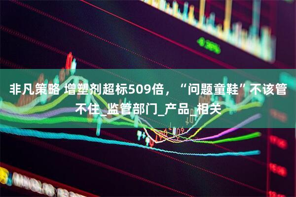 非凡策略 增塑剂超标509倍，“问题童鞋”不该管不住_监管部门_产品_相关