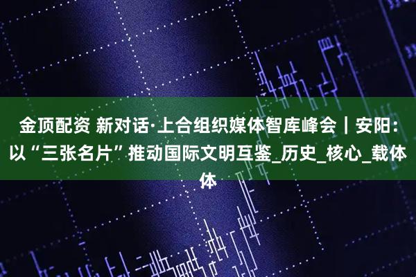 金顶配资 新对话·上合组织媒体智库峰会｜安阳：以“三张名片”推动国际文明互鉴_历史_核心_载体
