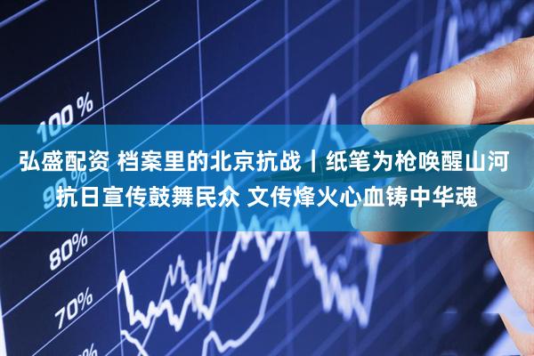 弘盛配资 档案里的北京抗战｜纸笔为枪唤醒山河 抗日宣传鼓舞民众 文传烽火心血铸中华魂