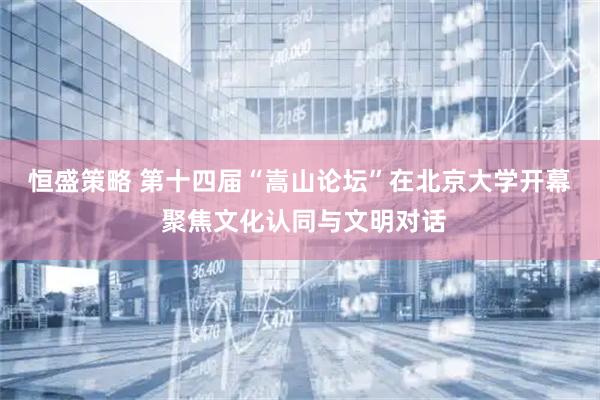 恒盛策略 第十四届“嵩山论坛”在北京大学开幕 聚焦文化认同与文明对话