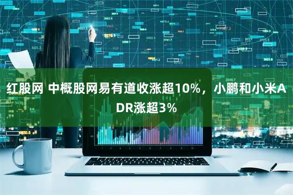 红股网 中概股网易有道收涨超10%,小鹏和小米ADR涨超3%