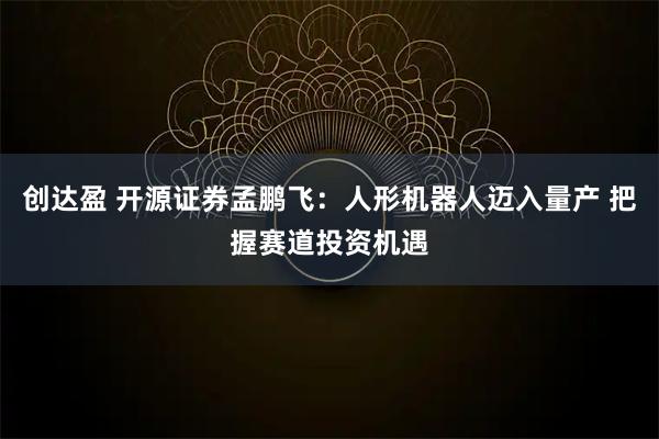 创达盈 开源证券孟鹏飞:人形机器人迈入量产 把握赛道投资机遇