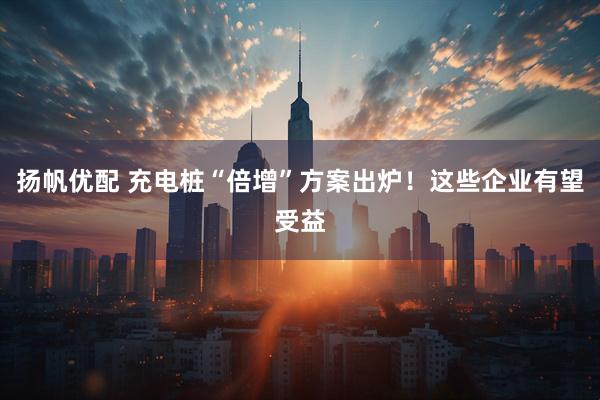 扬帆优配 充电桩“倍增”方案出炉！这些企业有望受益