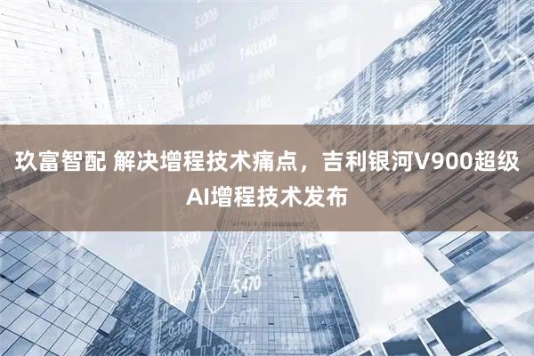 玖富智配 解决增程技术痛点,吉利银河V900超级AI增程技术发布