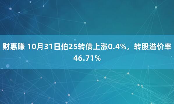 财惠赚 10月31日伯25转债上涨0.4%，转股溢价率46.71%