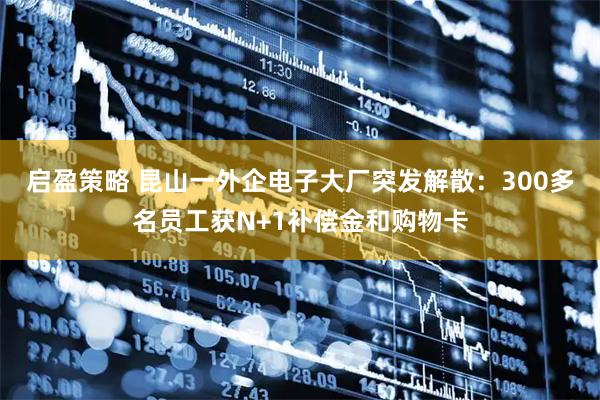 启盈策略 昆山一外企电子大厂突发解散：300多名员工获N+1补偿金和购物卡