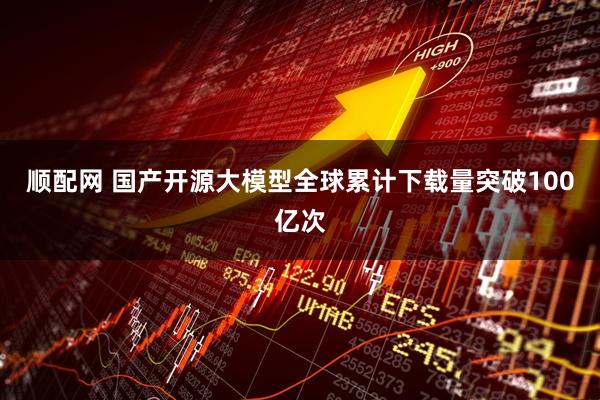 顺配网 国产开源大模型全球累计下载量突破100亿次